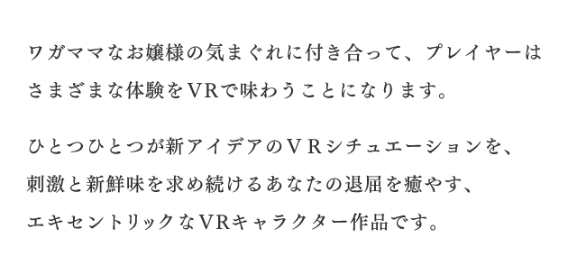 ワガママなお嬢様の気まぐれに付き合って、プレイヤーはさまざまな体験をＶＲで味わうことになります。