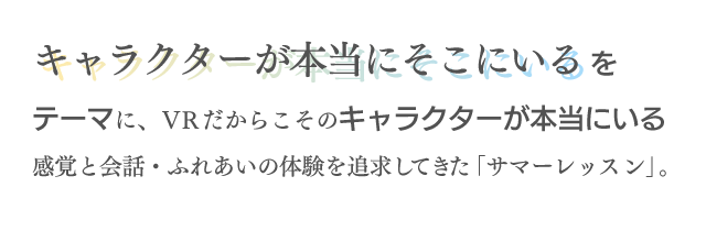 キャラクターが本当にそこにいるという独自の感覚と、新しいコミュニケーション体験をVRで実現する、「サマーレッスン」シリーズの挑戦は、この女の子から始まりました。