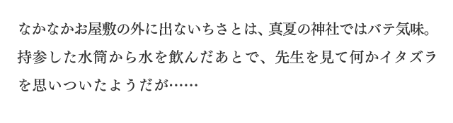 最なかなかお屋敷の外に出ないちさとは、真夏の神社ではバテ気味。持参した水筒から水を飲んだあとで、先生を見て何かイタズラを思いついたようだが……