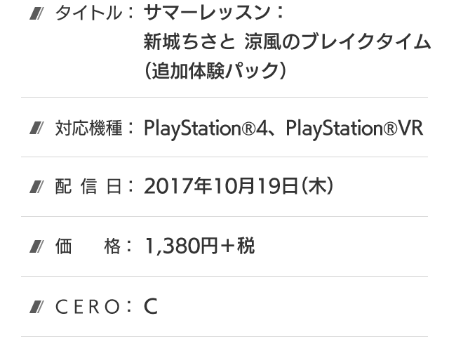 タイトル：サマーレッスン：新城ちさと 涼風のブレイクタイム(追加体験パック)、対応機種：PlayStation®4、PlayStation®VR、配信日：2017年10月19日(木)、価格：1,380円＋税、CERO：C