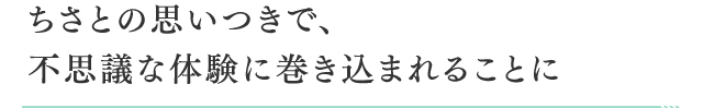 ちさとの思いつきで、不思議な体験に巻き込まれることに