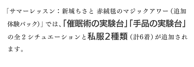 「サマーレッスン：新城ちさと 赤絨毯のマジックアワー（追加体験パック）」では、「催眠術の実験台」「手品の実験台」の全２シチュエーションと私服2種類（計6着）が追加されます。