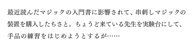 最近読んだマジックの入門書に影響されて、串刺しマジックの装置を購入したちさと。ちょうど来ている先生を実験台にして、手品の練習をはじめようとするが……