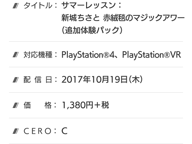 タイトル：サマーレッスン：新城ちさと 赤絨毯のマジックアワー(追加体験パック)、対応機種：PlayStation®4、PlayStation®VR、配信日：2017年10月19日(木)、価格：1,380円＋税、CERO：C