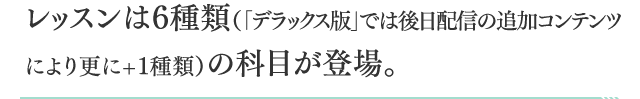 レッスンは６種類（「デラックス版」では後日配信の追加コンテンツにより更に+1種類）の科目が登場。