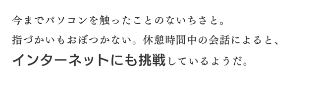 今までパソコンを触ったことのないちさと。指づかいもおぼつかない。休憩時間中の会話によると、インターネットにも挑戦しているようだ。