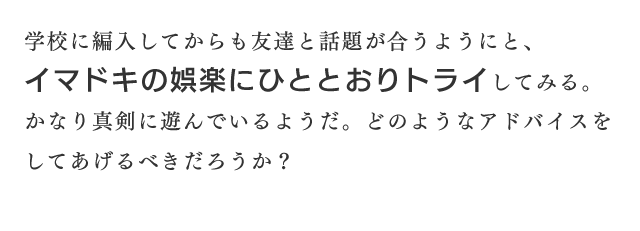 学校に編入してからも友達と話題が合うようにと、イマドキの娯楽にひととおりトライしてみる。かなり真剣に遊んでいるようだ。どのようなアドバイスをしてあげるべきだろうか？
