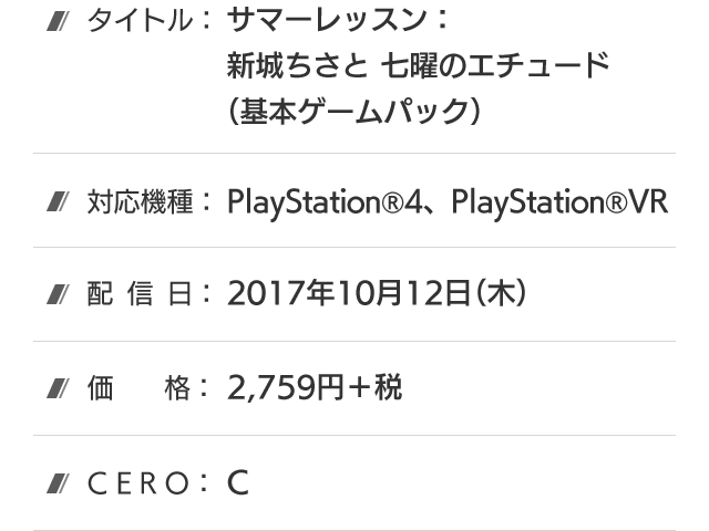 タイトル：サマーレッスン：新城ちさと 七曜のエチュード(基本ゲームパック)、対応機種：PlayStation®4、PlayStation®VR、配信日：好評配信中、価格：2,759円＋税、CERO：C