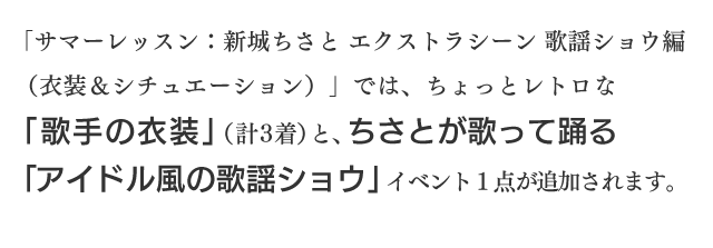 「サマーレッスン：新城ちさと エクストラシーン 歌謡ショウ編（衣装＆シチュエーション）」では、ちょっとレトロな「歌手の衣装」（計３着）と、ちさとが歌って踊る「アイドル風の歌謡ショウ」イベント１点が追加されます。