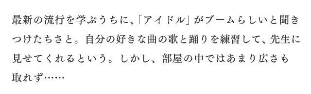最新の流行を学ぶうちに、「アイドル」がブームらしいと聞きつけたちさと。自分の好きな曲の歌と踊りを練習して、先生に見せてくれるという。しかし、部屋の中ではあまり広さも取れず……