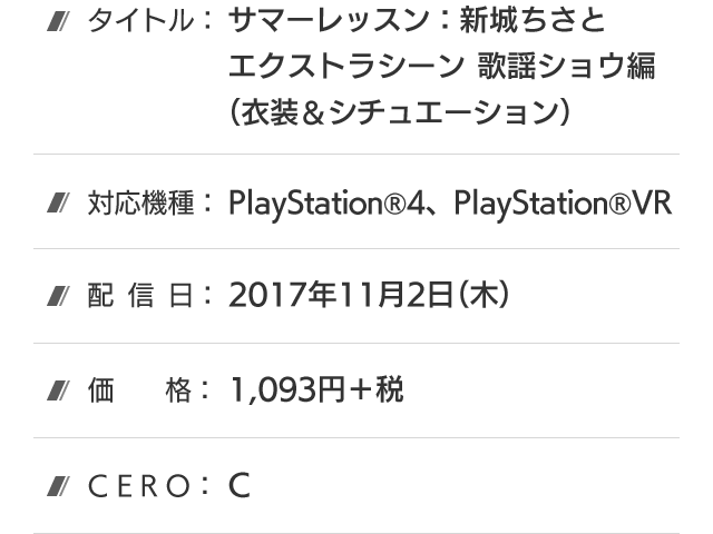 タイトル：サマーレッスン：新城ちさと エクストラシーン 歌謡ショウ編(衣装＆シチュエーション)、対応機種：PlayStation®4、PlayStation®VR、配信日：2017年11月2日(木)、価格：1,093円＋税、CERO：C
