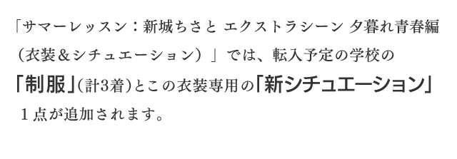 「サマーレッスン：新城ちさと エクストラシーン 夕暮れ青春編（衣装＆シチュエーション）」では、転入予定の学校の「制服」（計３着）とこの衣装専用の「新シチュエーション」１点が追加されます。