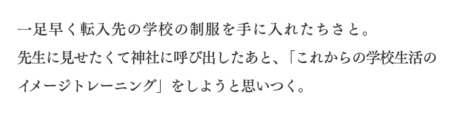 一足早く転入先の学校の制服を手に入れたちさと。先生に見せたくて神社に呼び出したあと、「これからの学校生活のイメージトレーニング」をしようと思いつく。