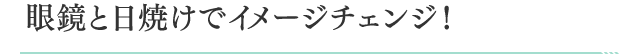 眼鏡と日焼けでイメージチェンジ！