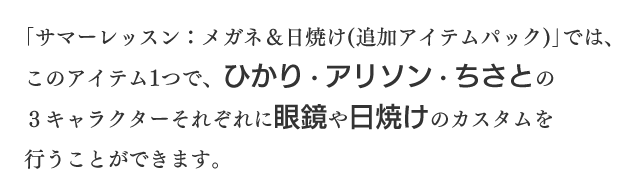 「サマーレッスン：メガネ＆日焼け（追加アイテムパック）」では、このアイテム1つで、ひかり・アリソン・ちさとの3キャラクターそれぞれに眼鏡や日焼けのカスタムを行うことができます。