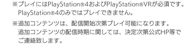 ※プレイにはPlayStation®4およびPlayStation®VRが必須です。PlayStation®4のみではプレイできません。※追加コンテンツは、配信開始次第プレイ可能になります。追加コンテンツの配信時期に関しては、決定次第公式HP等でご連絡致します。
