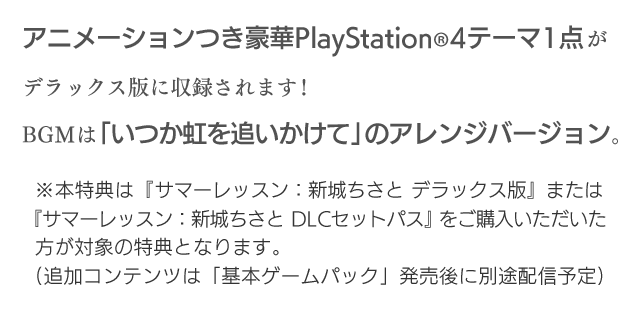 アニメーションつき豪華PlayStation®4テーマ1点がデラックス版に収録されます！BGMは「いつか虹を追いかけて」のアレンジバージョン。※本特典は『サマーレッスン：新城ちさと デラックス版』または『サマーレッスン：新城ちさと DLCセットパス」をご購入いただいた方が対象の特典となります。（追加コンテンツは「基本ゲームパック」発売後に別途配信予定）