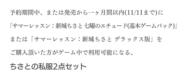 予約期間中、または発売から一ヶ月間以内（11/11まで）に「サマーレッスン：新城ちさと 七曜のエチュード（基本ゲームパック）」または「サマーレッスン：新城ちさと デラックス版」をご購入頂いた方がゲーム中で利用可能になる、ちさとの私服２点セット