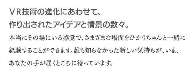 VR技術の進化にあわせて、作り出されたアイデアと情景の数々。