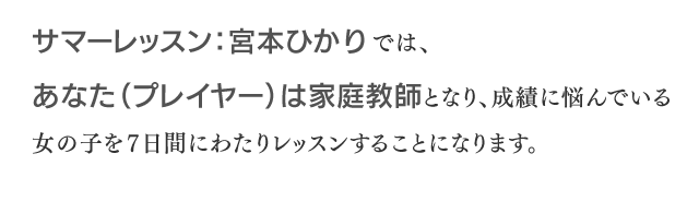 サマーレッスン：宮本ひかりでは、あなた（プレイヤー）は家庭教師となり、成績に悩んでいる女の子を7日間にわたりレッスンすることになります。