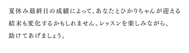 夏休み最終日の成績によって、あなたとひかりちゃんが迎える結末も変化するかもしれません。レッスンを楽しみながら、助けてあげましょう。