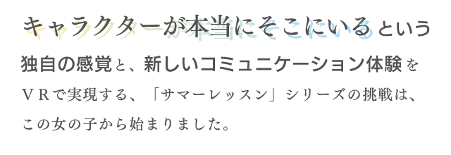 キャラクターが本当にそこにいるという独自の感覚と、新しいコミュニケーション体験をVRで実現する、「サマーレッスン」シリーズの挑戦は、この女の子から始まりました。