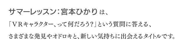 サマーレッスン：宮本ひかりは、「VRキャラクター、って何だろう？」という質問に答える、さまざまな発見やオドロキと、新しい気持ちに出会えるタイトルです。