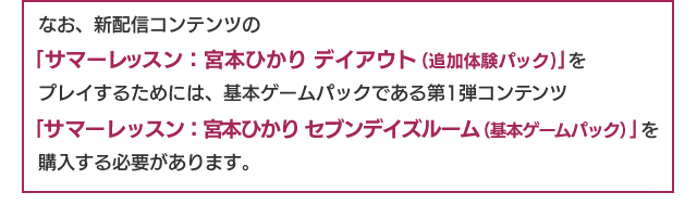 なお、新配信コンテンツの「サマーレッスン：宮本ひかり デイアウト(追加体験パック)」をプレイするためには、基本ゲームパックである第1弾コンテンツ「サマーレッスン：宮本ひかり セブンデイズルーム（基本ゲームパック）」を購入する必要があります。