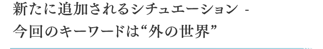 新たに追加されるシチュエーション - 今回のキーワードは“外の世界”