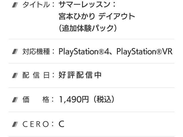 タイトル：サマーレッスン：宮本ひかり デイアウト(追加体験パック)、対応機種：PlayStation®4、PlayStation®VR、配信日：好評配信中、価格：1,490円(税込)、CERO：B