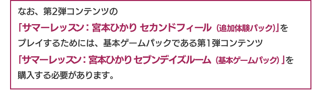 なお、第2弾コンテンツの「サマーレッスン：宮本ひかり セカンドフィール（追加体験パック）」をプレイするためには、基本ゲームパックである第1弾コンテンツ「サマーレッスン：宮本ひかり セブンデイズルーム（基本ゲームパック）」を購入する必要があります。