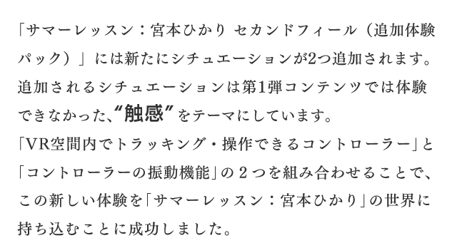 「サマーレッスン：宮本ひかり セカンドフィール（追加体験パック）」には新たにシチュエーションが2つ追加されます。追加されるシチュエーションは第1弾コンテンツでは体験できなかった、“触感”をテーマにしています。「VR空間内でトラッキング・操作できるコントローラー」と「コントローラーの振動機能」の２つを組み合わせることで、この新しい体験を「サマーレッスン：宮本ひかり」の世界に持ち込むことに成功しました。