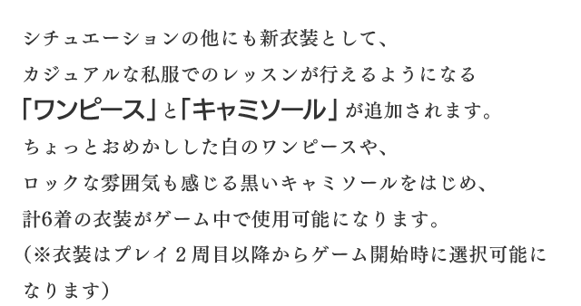 シチュエーションの他にも新衣装として、カジュアルな私服でのレッスンが行えるようになる「ワンピース」と「キャミソール」が追加されます。ちょっとおめかしした白のワンピースや、ロックな雰囲気も感じる黒いキャミソールをはじめ、計6着の衣装がゲーム中で使用可能になります。(※衣装はプレイ２周目以降からゲーム開始時に選択可能になります)