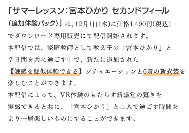 「サマーレッスン：宮本ひかり セカンドフィール（追加体験パック）」は、12月1日（木）に価格1,490円（税込）でダウンロード専用販売にて配信開始されます。本配信では、家庭教師として教え子の「宮本ひかり」と７日間を共に過ごす中で、新たに追加された【触感を疑似体験できる】シチュエーションと6着の新衣装を楽しむことができます。本配信によって、VR体験のもたらす新感覚の驚きを実感できると共に、「宮本ひかり」と二人で過ごす時間をより一層楽しいものにすることができます。