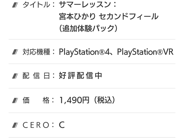 タイトル：サマーレッスン：宮本ひかり セカンドフィール(追加体験パック)、対応機種：PlayStation®4、PlayStation®VR、配信日：好評配信中、価格：1,490円(税込)、CERO：B