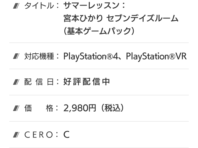 タイトル：サマーレッスン：宮本ひかり セブンデイズルーム(基本ゲームパック)、対応機種：PlayStation®4、PlayStation®VR、配信日：好評配信中、価格：2,980円(税込)、CERO：B