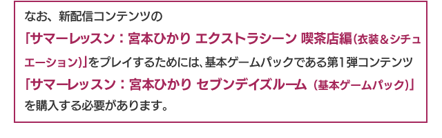 なお、「サマーレッスン：宮本ひかり エクストラシーン 喫茶店編（衣装＆シチュエーション）」をプレイするためには、基本ゲームパックである第1弾コンテンツ「サマーレッスン：宮本ひかり セブンデイズルーム（基本ゲームパック）」を購入する必要があります。
