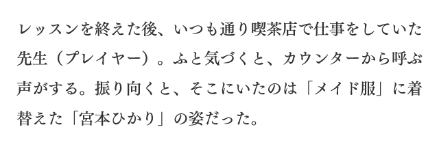 レッスンを終えた後、いつも通り喫茶店で仕事をしていた先生（プレイヤー）。ふと気づくと、カウンターから呼ぶ声がする。振り向くと、そこにいたのは「メイド服」に着替えた「宮本ひかり」の姿だった。