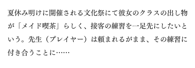 夏休み明けに開催される文化祭にて彼女のクラスの出し物が「メイド喫茶」らしく、接客の練習を一足先にしたいという。先生（プレイヤー）は頼まれるがまま、その練習に付き合うことに……