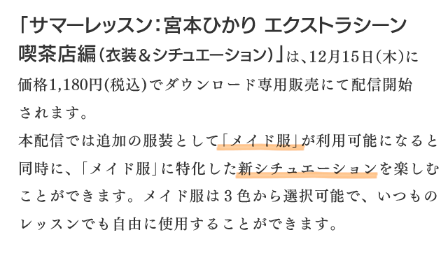 「サマーレッスン：宮本ひかり エクストラシーン 喫茶店編(衣装＆シチュエーション)」は、12月15日（木）に価格1,１80円（税込）でダウンロード専用販売にて配信開始されます。本配信では追加の服装として「メイド服」が利用可能になると同時に、「メイド服」に特化した新シチュエーションを楽しむことができます。メイド服は３色から選択可能で、いつものレッスンでも自由に使用することができます。