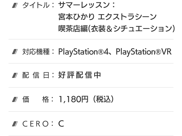 タイトル：サマーレッスン：宮本ひかり エクストラシーン 喫茶店編(衣装＆シチュエーション)、対応機種：PlayStation®4、PlayStation®VR、配信日：好評配信中、価格：1,180円(税込)、CERO：B