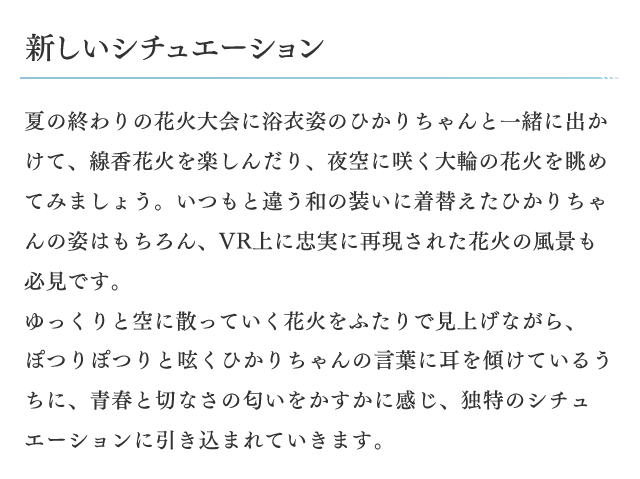 新しいシチュエーション　夏の終わりの花火大会に浴衣姿のひかりちゃんと一緒に出かけて、線香花火を楽しんだり、夜空に咲く大輪の花火を眺めてみましょう。いつもと違う和の装いに着替えたひかりちゃんの姿はもちろん、VR上に忠実に再現された花火の風景も必見です。ゆっくりと空に散っていく花火をふたりで見上げながら、ぽつりぽつりと呟くひかりちゃんの言葉に耳を傾けているうちに、青春と切なさの匂いをかすかに感じ、独特のシチュエーションに引き込まれていきます。