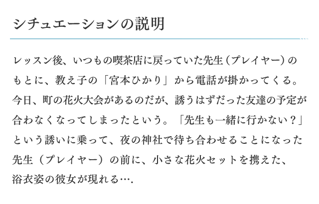 シチュエーションの説明　レッスン後、いつもの喫茶店に戻っていた先生(プレイヤー)のもとに、教え子の「宮本ひかり」から電話が掛かってくる。今日、町の花火大会があるのだが、誘うはずだった友達の予定が合わなくなってしまったという。「先生も一緒に行かない？」という誘いに乗って、夜の神社で待ち合わせることになった先生(プレイヤー)の前に、小さな花火セットを携えた、浴衣姿の彼女が現れる…