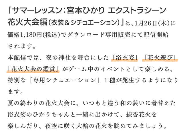 本配信では、夜の神社を舞台にした「浴衣姿」「花火遊び」「花火大会の鑑賞」がゲーム中のイベントとして楽しめる、特別な「専用シチュエーション」１種が発生するようになります。夏の終わりの花火大会に、いつもと違う和の装いに着替えた浴衣姿のひかりちゃんと一緒に出かけて、線香花火を楽しんだり、夜空に咲く大輪の花火を眺めてみましょう。