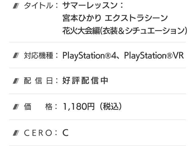 タイトル：サマーレッスン：宮本ひかり エクストラシーン 花火大会編(衣装＆シチュエーション)、対応機種：PlayStation®4、PlayStation®VR、配信日：好評配信中、価格：1,180円(税込)、CERO：B