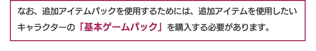 なお、追加アイテムパックを使用するためには、追加アイテムを使用したいキャラクターの「基本ゲームパック」を購入する必要があります。