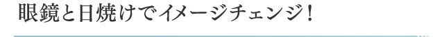 眼鏡と日焼けでイメージチェンジ！