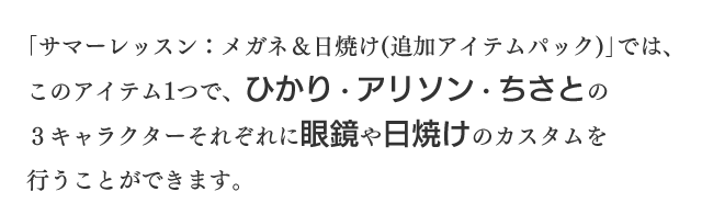 「サマーレッスン：メガネ＆日焼け（追加アイテムパック）」では、このアイテム1つで、ひかり・アリソン・ちさとの3キャラクターそれぞれに眼鏡や日焼けのカスタムを行うことができます。