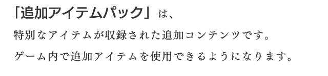 「追加アイテムパック」は、特別なアイテムが収録された追加コンテンツです。ゲーム内で追加アイテムを使用できるようになります。