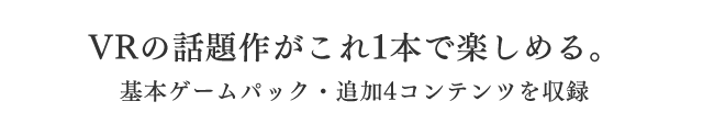 VRの話題作がこれ1本で楽しめる。基本ゲームパック・追加4コンテンツを収録